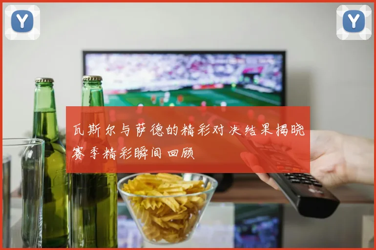 瓦斯尔与萨德的精彩对决结果揭晓赛季精彩瞬间回顾