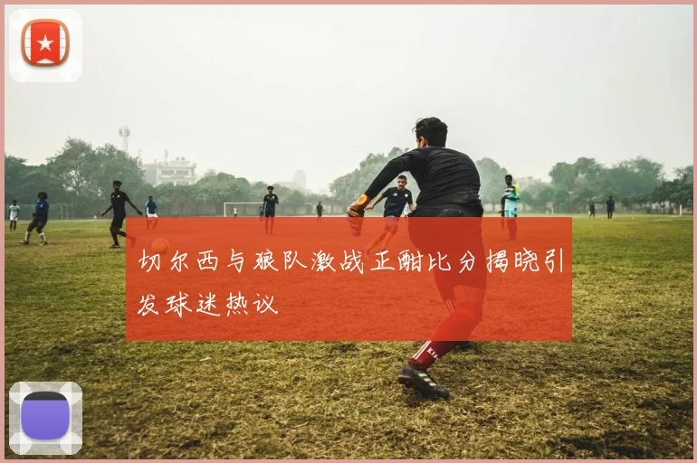 切尔西与狼队激战正酣比分揭晓引发球迷热议