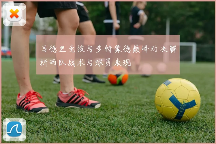 马德里竞技与多特蒙德巅峰对决解析两队战术与球员表现