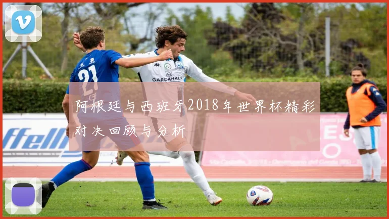 阿根廷与西班牙2018年世界杯精彩对决回顾与分析