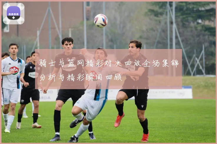 骑士与篮网精彩对决回放全场集锦分析与精彩瞬间回顾