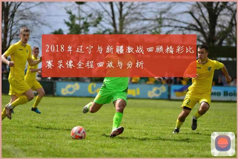 2018年辽宁与新疆激战回顾精彩比赛录像全程回放与分析