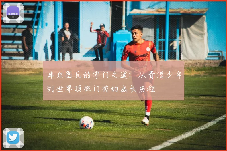 库尔图瓦的守门之道：从青涩少年到世界顶级门将的成长历程