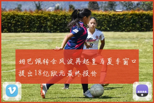 姆巴佩转会风波再起皇马夏季窗口提出18亿欧元最终报价