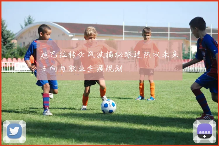 迪巴拉转会风波揭秘球迷热议未来去向与职业生涯规划