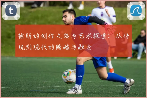徐昕的创作之路与艺术探索：从传统到现代的跨越与融合
